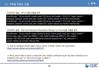 65
4. 부록
STONITH 설정 - HP iLO4를 사용할 경우
[root@node1 ~]# pcs stonith create node1-CO fence_ilo4 ipaddr="10.0.0.10" login="admin" 
passwd="passwd" pcmk_host_list="node1-CO" action=reboot op monitor interval=30s
[root@node1 ~]# pcs stonith create node2-CO fence_ilo4 ipaddr="10.0.0.20" login="admin" 
passwd="passwd" pcmk_host_list="node2-CO" action=reboot op monitor interval=30s
4.2. 구축용 커맨드 모음
STONITH 설정 - Red Hat Enterprise Virtualization Manger 3.4 Fencing을 사용할 경우
[root@node1 ~]# pcs stonith create rhevfence fence_rhevm pcmk_host_list="node1,node2" 
pcmk_host_map="node1:osc-RHEL7.1_HA_node1;node2:osc-RHEL7.1_HA_node2" 
ipaddr=192.168.0.250 login=admin@internal passwd=passwd ssl=1 ssl_insecure=1 
action=reboot op monitor interval=30s
※ How to configure stonith agent 'fence_rhevm' in RHEL cluster with pacemaker.
https://access.redhat.com/solutions/891523
※ fence_rhevm fails to fence a node with error "Peer's certificate issuer has been marked as not
trusted by the user" or "No route to host" in RHEL 7
https://access.redhat.com/solutions/870603
 
