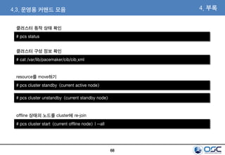 68
4. 부록
# pcs status
클러스터 동작 상태 확인
4.3. 운영용 커맨드 모음
# cat /var/lib/pacemaker/cib/cib.xml
클러스터 구성 정보 확인
# pcs cluster standby <current active node>
resource를 move하기
# pcs cluster unstandby <current standby node>
# pcs cluster start <current offline node> | --all
offline 상태의 노드를 cluster에 re-join
 