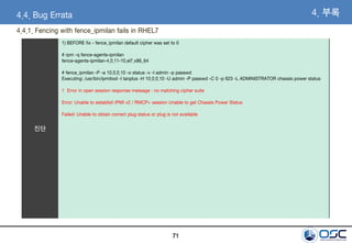 71
진단
1) BEFORE fix - fence_ipmilan default cipher was set to 0
# rpm -q fence-agents-ipmilan
fence-agents-ipmilan-4.0.11-10.el7.x86_64
# fence_ipmilan -P -a 10.0.0.10 -o status -v -l admin -p passwd
Executing: /usr/bin/ipmitool -I lanplus -H 10.0.0.10 -U admin -P passwd -C 0 -p 623 -L ADMINISTRATOR chassis power status
1 Error in open session response message : no matching cipher suite
Error: Unable to establish IPMI v2 / RMCP+ session Unable to get Chassis Power Status
Failed: Unable to obtain correct plug status or plug is not available
4. 부록4.4. Bug Errata
4.4.1. Fencing with fence_ipmilan fails in RHEL7
 