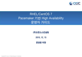 Copyright 2015 osci.kr. All Rights Reserved / Confidential
RHEL/CentOS 7
Pacemaker 기반 High Availability
운영자 가이드
(주)오픈소스컨설팅
2015. 12. 15
문경윤 차장
 