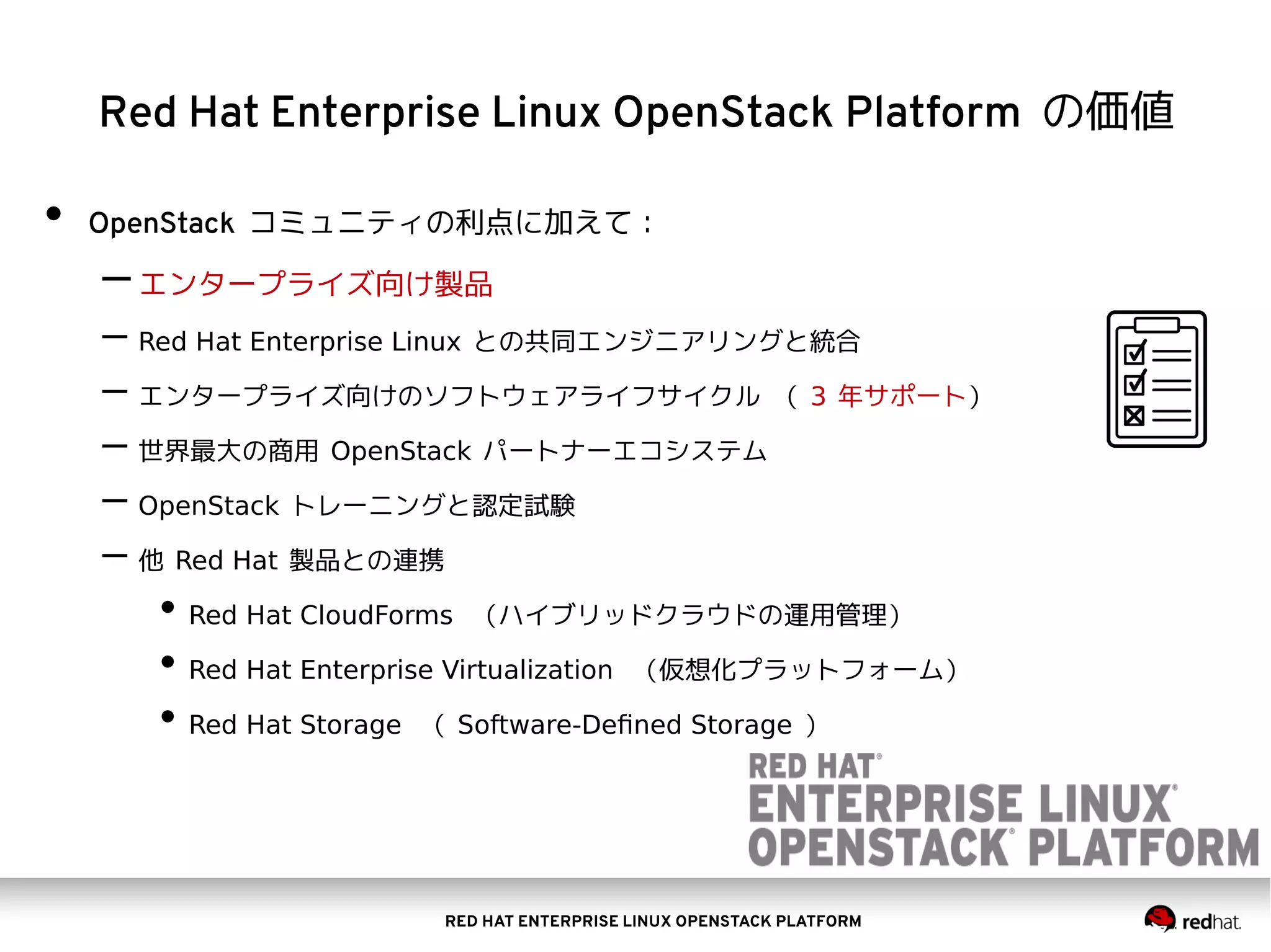 RED HAT ENTERPRISE LINUX OPENSTACK PLATFORM
Red Hat Enterprise Linux OpenStack Platform の価値
• OpenStack コミュニティの利点に加えて：
–エンタープライズ向け製品
– Red Hat Enterprise Linux との共同エンジニアリングと統合
– エンタープライズ向けのソフトウェアライフサイクル （ 3 年サポート）
– 世界最大の商用 OpenStack パートナーエコシステム
– OpenStack トレーニングと認定試験
– 他 Red Hat 製品との連携
• Red Hat CloudForms （ハイブリッドクラウドの運用管理）
• Red Hat Enterprise Virtualization （仮想化プラットフォーム）
• Red Hat Storage （ Software-Defined Storage ）
 