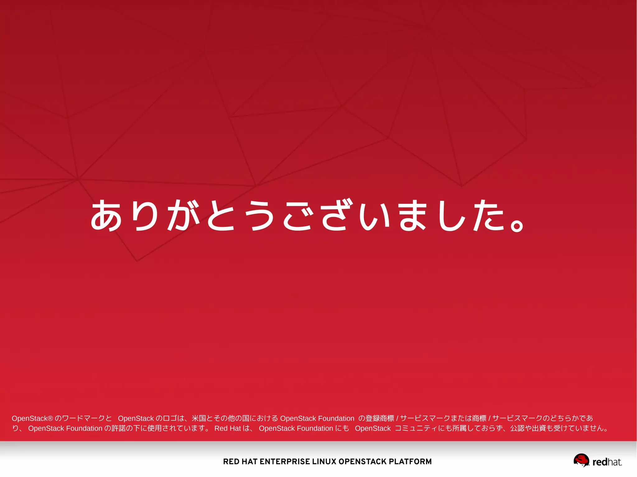 RED HAT ENTERPRISE LINUX OPENSTACK PLATFORM
ありがとうございました。
OpenStack® のワードマークと OpenStack のロゴは、米国とその他の国における OpenStack Foundation の登録商標 / サービスマークまたは商標 / サービスマークのどちらかであ
り、 OpenStack Foundation の許諾の下に使用されています。 Red Hat は、 OpenStack Foundation にも OpenStack コミュニティにも所属しておらず、公認や出資も受けていません。
 