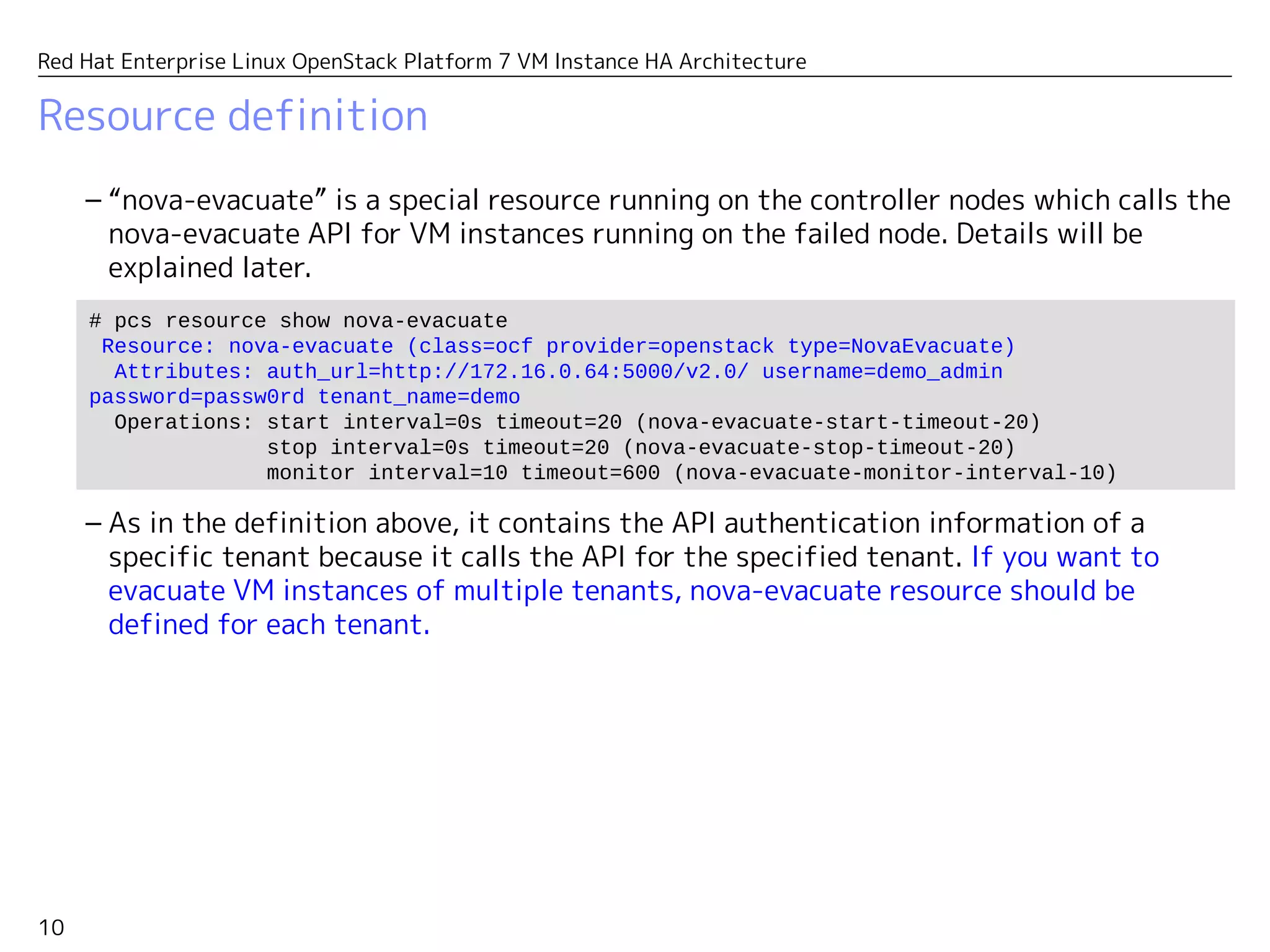10
Red Hat Enterprise Linux OpenStack Platform 7 VM Instance HA Architecture
Resource definition
– “nova-evacuate” is a special resource running on the controller nodes which calls the
nova-evacuate API for VM instances running on the failed node. Details will be
explained later.
– As in the definition above, it contains the API authentication information of a
specific user which should have an admin authority to evacuate VM instances of all
tenants.
# pcs resource show nova-evacuate
Resource: nova-evacuate (class=ocf provider=openstack type=NovaEvacuate)
Attributes: auth_url=http://172.16.0.64:5000/v2.0/ username=demo_admin
password=passw0rd tenant_name=demo
Operations: start interval=0s timeout=20 (nova-evacuate-start-timeout-20)
stop interval=0s timeout=20 (nova-evacuate-stop-timeout-20)
monitor interval=10 timeout=600 (nova-evacuate-monitor-interval-10)
 