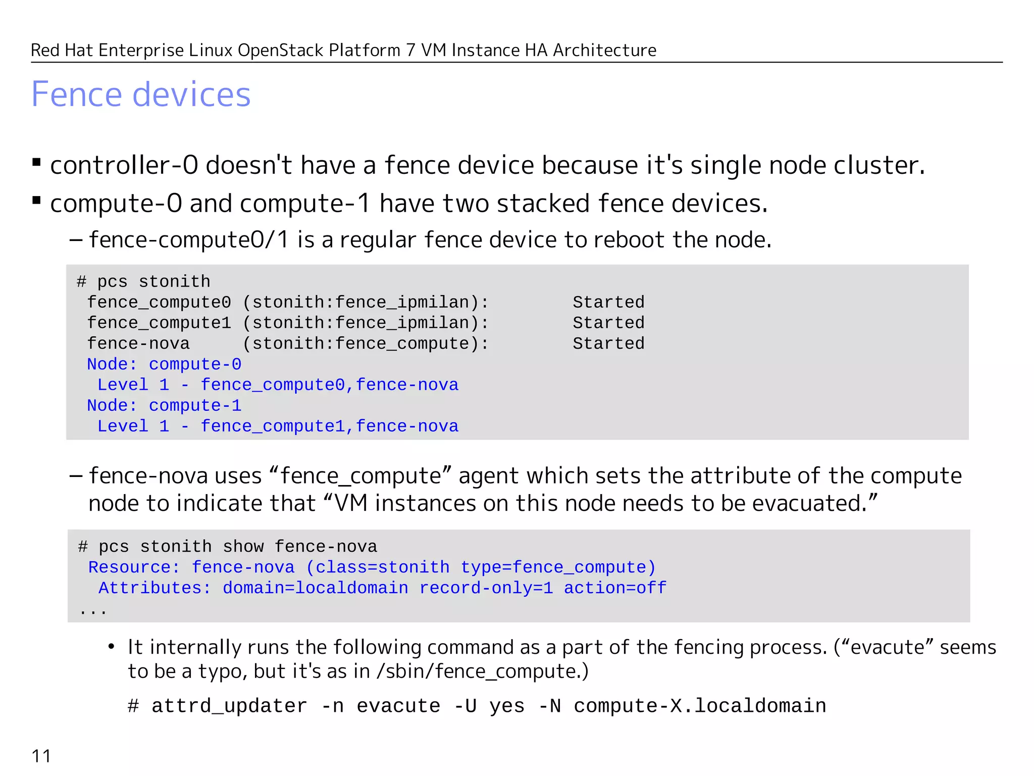 11
Red Hat Enterprise Linux OpenStack Platform 7 VM Instance HA Architecture
Fence devices
 controller-0 doesn't have a fence device because it's a single node cluster.
 compute-0 and compute-1 have two stacked fence devices.
– fence-compute0/1 is a regular fence device to reboot the node.
– fence-nova uses “fence_compute” agent to set the attribute of the compute node
indicating that “VM instances on this node need to be evacuated.”
• It internally runs the following command as a part of the fencing process. (“evacute” seems
to be a typo, but it's as in /sbin/fence_compute.)
# attrd_updater -n evacute -U yes -N compute-X.localdomain
# pcs stonith
fence_compute0 (stonith:fence_ipmilan): Started
fence_compute1 (stonith:fence_ipmilan): Started
fence-nova (stonith:fence_compute): Started
Node: compute-0
Level 1 - fence_compute0,fence-nova
Node: compute-1
Level 1 - fence_compute1,fence-nova
# pcs stonith show fence-nova
Resource: fence-nova (class=stonith type=fence_compute)
Attributes: domain=localdomain record-only=1 action=off
...
 