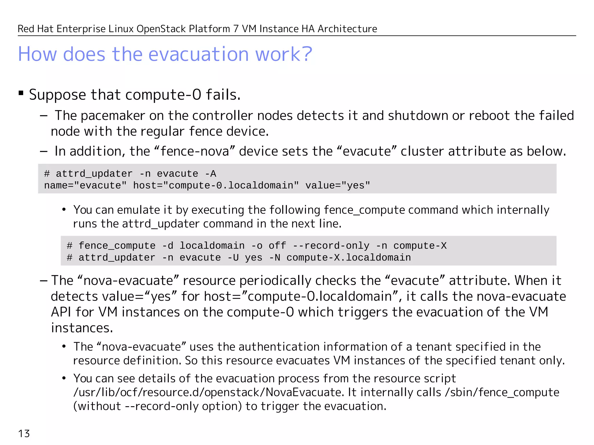 13
Red Hat Enterprise Linux OpenStack Platform 7 VM Instance HA Architecture
How does the evacuation work?
 Suppose that compute-0 fails.
– The pacemaker on the controller nodes detects it and shutdown or reboot the failed
node with the regular fence device.
– In addition, the “fence-nova” device sets the “evacute” cluster attribute as below.
• You can emulate it by executing the following fence_compute command which internally
runs the attrd_updater command in the next line.
– The “nova-evacuate” resource periodically checks the “evacute” attribute. When it
detects value=“yes” for host=”compute-0.localdomain”, it calls the nova-evacuate
API for VM instances on the compute-0 which triggers the evacuation of the VM
instances.
• The “nova-evacuate” uses the authentication information specified in the resource
definition. The specified user should have an admin authority which can evacuate VM
instances of all tenants.
• You can see details of the evacuation process from the resource script
/usr/lib/ocf/resource.d/openstack/NovaEvacuate. It internally calls /sbin/fence_compute
(without --record-only option) to trigger the evacuation.
# fence_compute -d localdomain -o off --record-only -n compute-X
# attrd_updater -n evacute -U yes -N compute-X.localdomain
# attrd_updater -n evacute -A
name="evacute" host="compute-0.localdomain" value="yes"
 