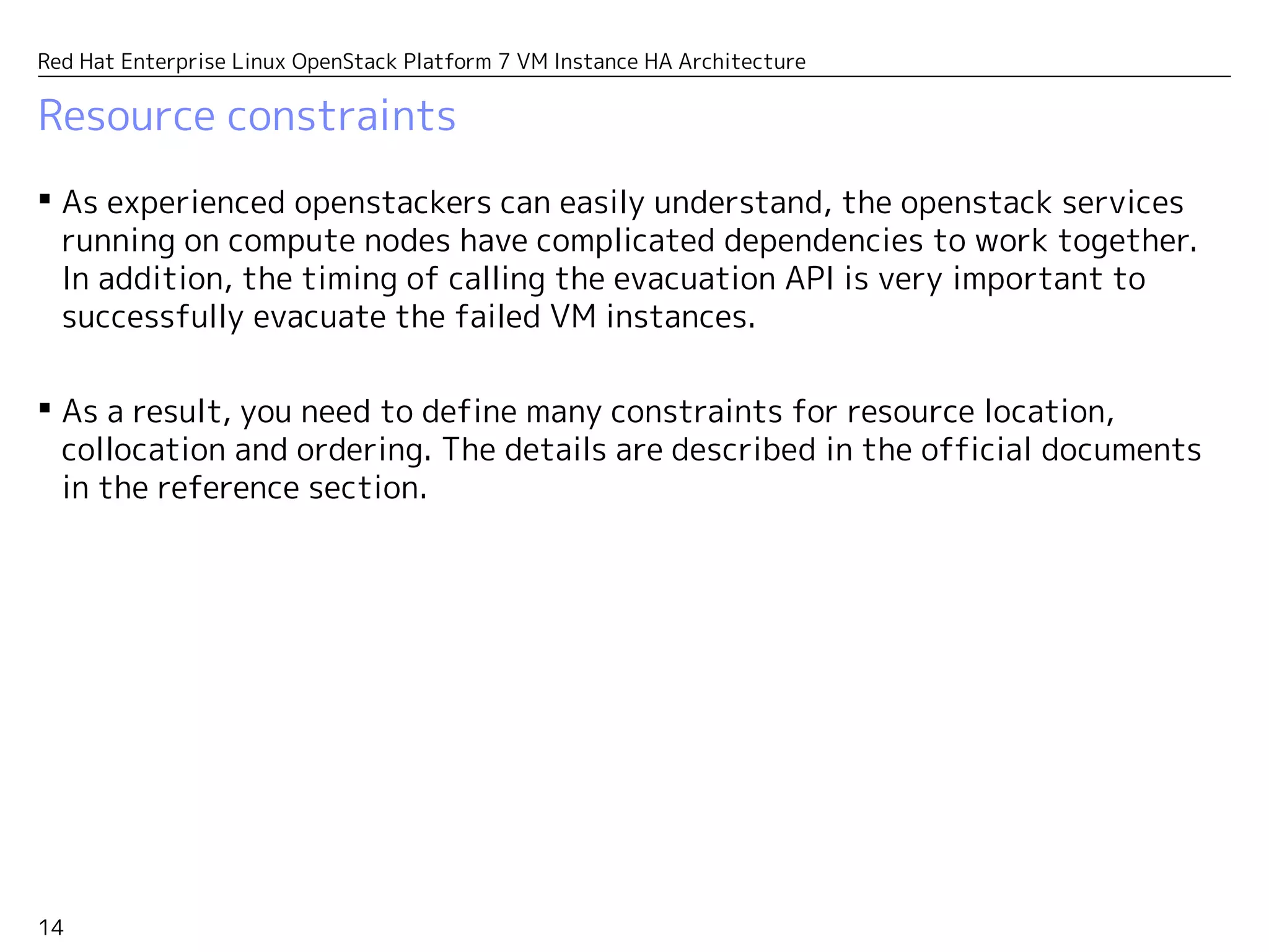 14
Red Hat Enterprise Linux OpenStack Platform 7 VM Instance HA Architecture
Resource constraints
 As experienced openstackers can easily understand, the openstack services
running on compute nodes have complicated dependencies to work together.
In addition, the timing of calling the evacuation API is very important to
successfully evacuate the failed VM instances.
 As a result, you need to define many constraints for resource location,
collocation and ordering. The details are described in the official documents
in the reference section.
 