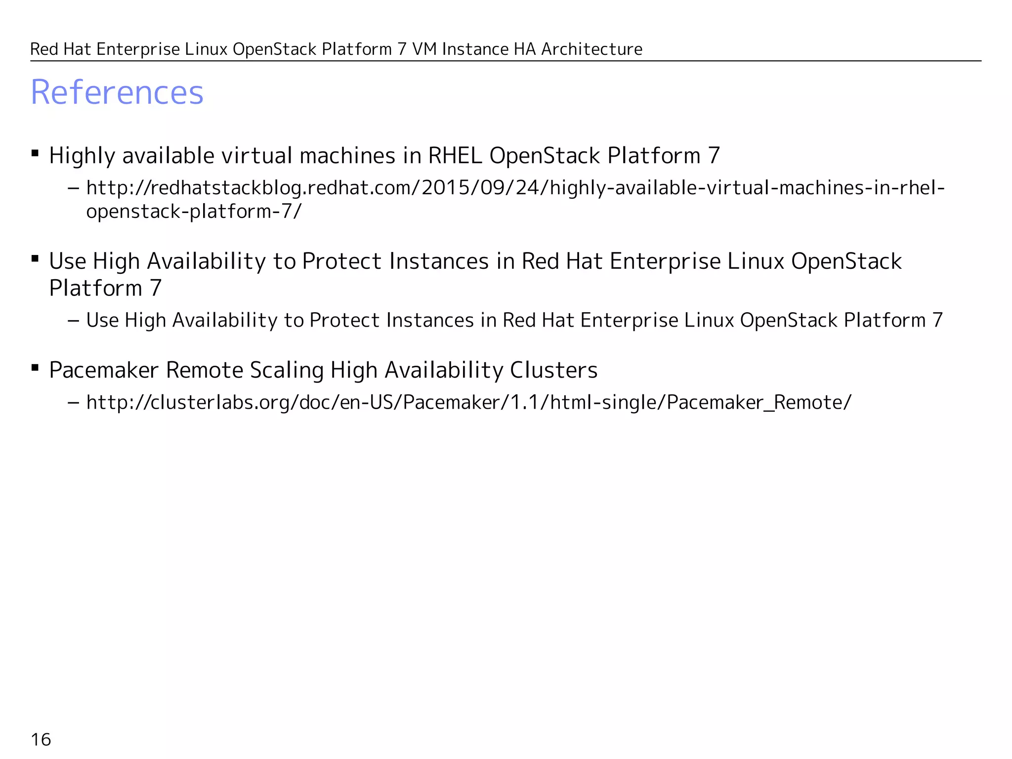 16
Red Hat Enterprise Linux OpenStack Platform 7 VM Instance HA Architecture
References
 Highly available virtual machines in RHEL OpenStack Platform 7
– http://redhatstackblog.redhat.com/2015/09/24/highly-available-virtual-machines-in-rhel-
openstack-platform-7/
 Use High Availability to Protect Instances in Red Hat Enterprise Linux OpenStack
Platform 7
– https://access.redhat.com/articles/1544823
 Pacemaker Remote Scaling High Availability Clusters
– http://clusterlabs.org/doc/en-US/Pacemaker/1.1/html-single/Pacemaker_Remote/
 Red Hat Enterprise Linux 7 High Availability Add-On Reference
– https://access.redhat.com/documentation/en-US/Red_Hat_Enterprise_Linux/7/html-
single/High_Availability_Add-On_Reference/index.html
 