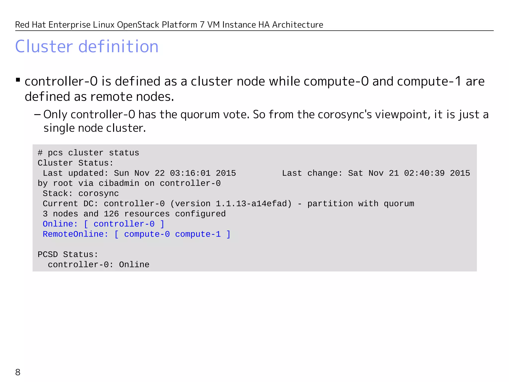 8
Red Hat Enterprise Linux OpenStack Platform 7 VM Instance HA Architecture
Cluster definition
 controller-0 is defined as a cluster node while compute-0 and compute-1 are
defined as remote nodes.
– Only controller-0 has the quorum vote. So from the corosync's viewpoint, it's just a
single node cluster.
# pcs cluster status
Cluster Status:
Last updated: Sun Nov 22 03:16:01 2015 Last change: Sat Nov 21 02:40:39 2015
by root via cibadmin on controller-0
Stack: corosync
Current DC: controller-0 (version 1.1.13-a14efad) - partition with quorum
3 nodes and 126 resources configured
Online: [ controller-0 ]
RemoteOnline: [ compute-0 compute-1 ]
PCSD Status:
controller-0: Online
 