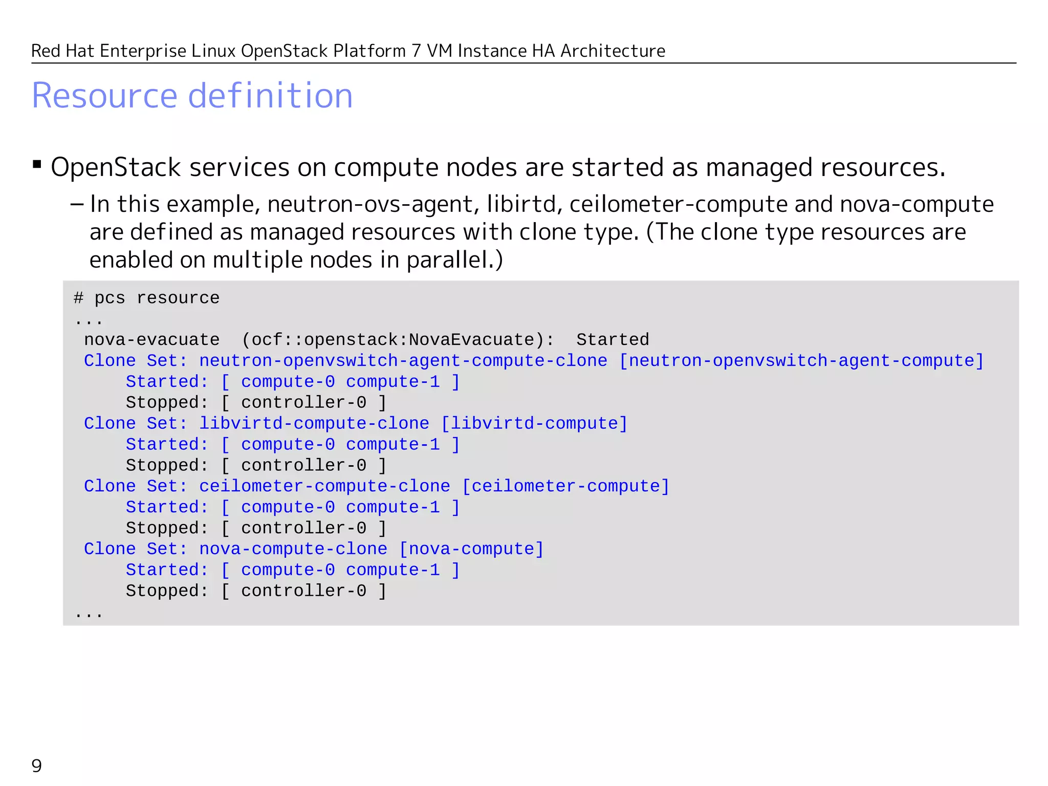 9
Red Hat Enterprise Linux OpenStack Platform 7 VM Instance HA Architecture
Resource definition
 OpenStack services on compute nodes are started as managed resources.
– In this example, neutron-ovs-agent, libirtd, ceilometer-compute and nova-compute
are defined as managed resources with clone type. (The clone type resources are
enabled on multiple nodes in parallel.)
# pcs resource
...
nova-evacuate (ocf::openstack:NovaEvacuate): Started
Clone Set: neutron-openvswitch-agent-compute-clone [neutron-openvswitch-agent-compute]
Started: [ compute-0 compute-1 ]
Stopped: [ controller-0 ]
Clone Set: libvirtd-compute-clone [libvirtd-compute]
Started: [ compute-0 compute-1 ]
Stopped: [ controller-0 ]
Clone Set: ceilometer-compute-clone [ceilometer-compute]
Started: [ compute-0 compute-1 ]
Stopped: [ controller-0 ]
Clone Set: nova-compute-clone [nova-compute]
Started: [ compute-0 compute-1 ]
Stopped: [ controller-0 ]
...
 