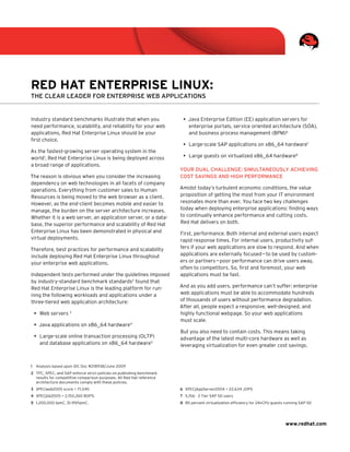 Red Hat enteRpRise Linux:
The Clear leader for enTerprise Web appliCaTions


Industry standard benchmarks illustrate that when you                   •	 Java Enterprise Edition (EE) application servers for
need performance, scalability, and reliability for your web                enterprise portals, service oriented architecture (SOA),
applications, Red Hat Enterprise Linux should be your                      and business process management (BPM)6
first choice.
                                                                        •	 Large-scale SAP applications on x86_64 hardware7
As the fastest-growing server operating system in the
world1, Red Hat Enterprise Linux is being deployed across               •	 Large guests on virtualized x86_64 hardware8
a broad range of applications.
                                                                       Your dual Challenge: simulTaneouslY aChieving
The reason is obvious when you consider the increasing                 CosT savings and high performanCe
dependency on web technologies in all facets of company
operations. Everything from customer sales to Human                    Amidst today’s turbulent economic conditions, the value
Resources is being moved to the web browser as a client.               proposition of getting the most from your IT environment
However, as the end-client becomes mobile and easier to                resonates more than ever. You face two key challenges
manage, the burden on the server architecture increases.               today when deploying enterprise applications: finding ways
Whether it is a web server, an application server, or a data-          to continually enhance performance and cutting costs.
base, the superior performance and scalability of Red Hat              Red Hat delivers on both.
Enterprise Linux has been demonstrated in physical and                 First, performance. Both internal and external users expect
virtual deployments.                                                   rapid response times. For internal users, productivity suf-
Therefore, best practices for performance and scalability              fers if your web applications are slow to respond. And when
include deploying Red Hat Enterprise Linux throughout                  applications are externally focused — to be used by custom-
your enterprise web applications.                                      ers or partners — poor performance can drive users away,
                                                                       often to competitors. So, first and foremost, your web
Independent tests performed under the guidelines imposed               applications must be fast.
by industry-standard benchmark standards2 found that
Red Hat Enterprise Linux is the leading platform for run-              And as you add users, performance can’t suffer: enterprise
ning the following workloads and applications under a                  web applications must be able to accommodate hundreds
three-tiered web application architecture:                             of thousands of users without performance degradation.
                                                                       After all, people expect a responsive, well-designed, and
 •	 Web servers 3                                                      highly functional webpage. So your web applications
                                                                       must scale.
 •	 Java applications on x86_64 hardware4
                                                                       But you also need to contain costs. This means taking
 •	 Large-scale online transaction processing (OLTP)                   advantage of the latest multi-core hardware as well as
    and database applications on x86_64 hardware5                      leveraging virtualization for even greater cost savings.



1 Analysis based upon IDC Doc #218938/June 2009
2 TPC, SPEC, and SAP enforce strict policies on publishing benchmark
  results for competitive comparison purposes. All Red Hat reference
  architecture documents comply with these policies.
3 SPECweb2005 score = 71,045                                           6 SPECjAppServer2004 = 22,634 JOPS
4 SPECjbb2005 = 2,150,260 BOPS.                                        7 5,156 - 2 Tier SAP SD users
5 1,200,000 tpmC, $1.99/tpmC.                                          8 85 percent virtualization efficiency for 24vCPU guests running SAP SD




                                                                                                                                www.redhat.com
 