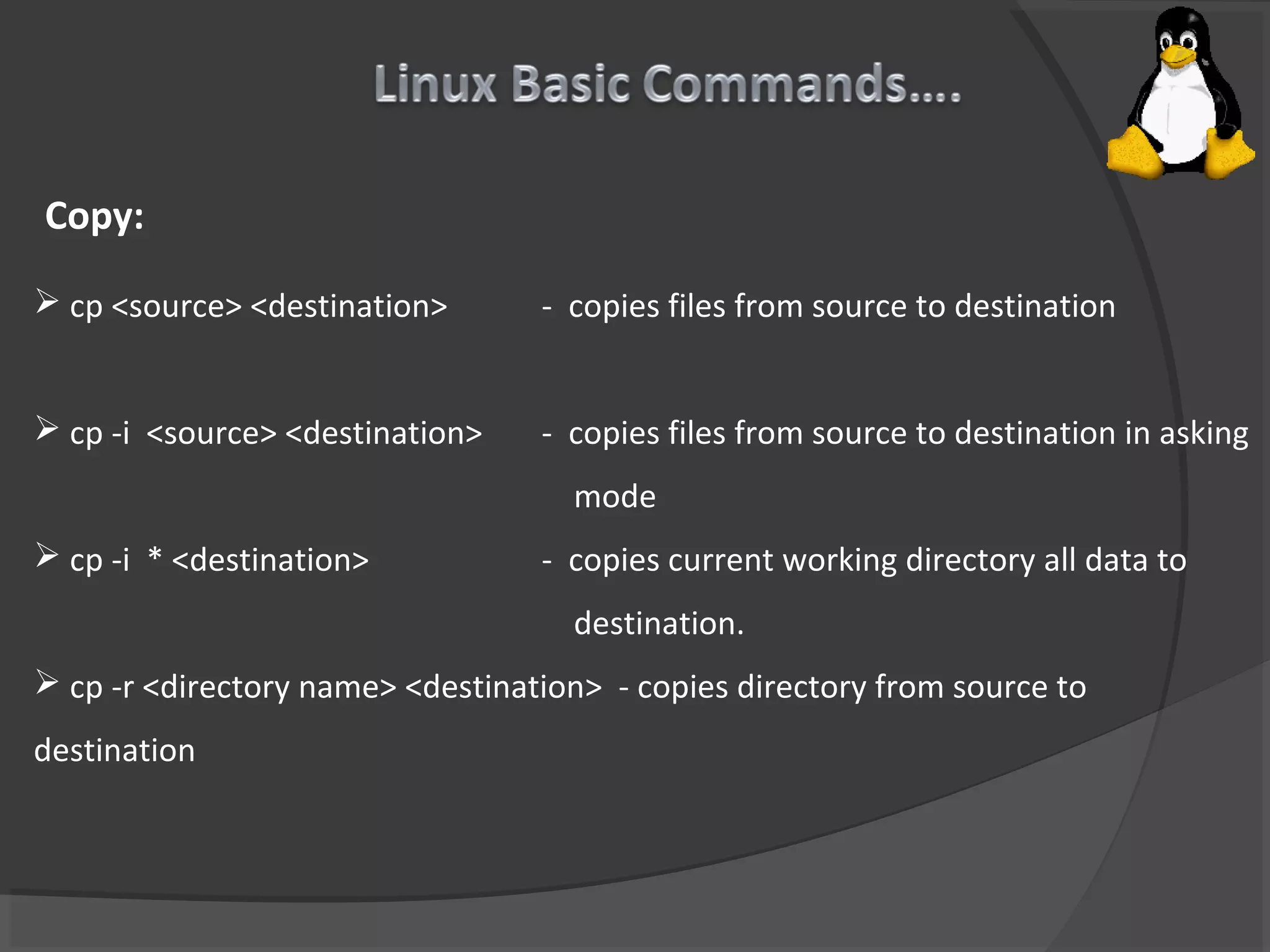 Copy:
 cp <source> <destination> - copies files from source to destination
 cp -i <source> <destination> - copies files from source to destination in asking
mode
 cp -i * <destination> - copies current working directory all data to
destination.
 cp -r <directory name> <destination> - copies directory from source to
destination
 