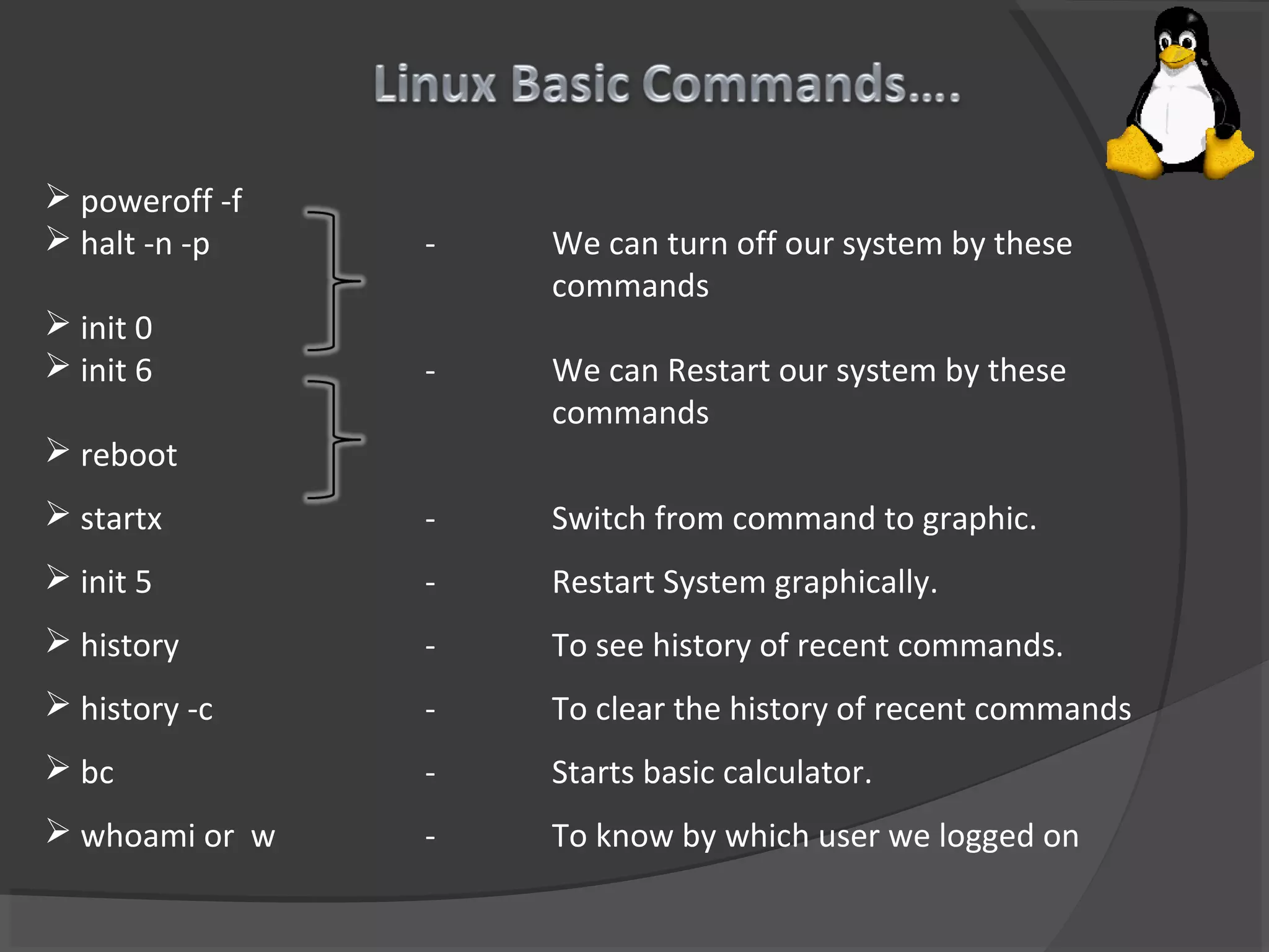  poweroff -f
 halt -n -p - We can turn off our system by these
commands
 init 0
 init 6 - We can Restart our system by these
commands
 reboot
 startx - Switch from command to graphic.
 init 5 - Restart System graphically.
 history - To see history of recent commands.
 history -c - To clear the history of recent commands
 bc - Starts basic calculator.
 whoami or w - To know by which user we logged on
 