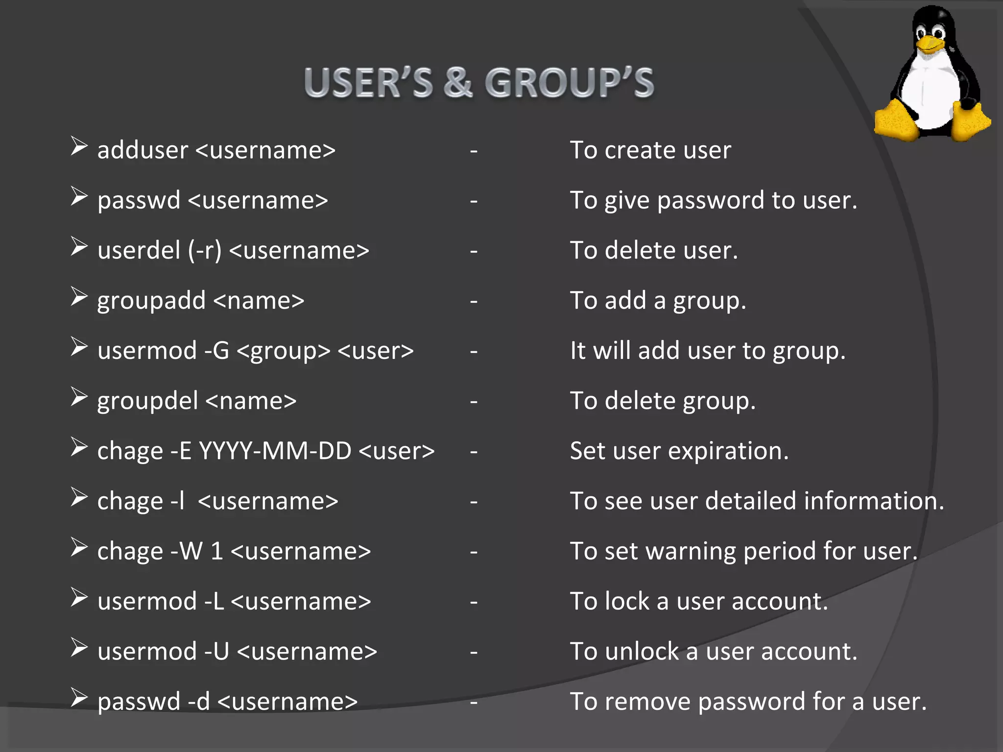  adduser <username> - To create user
 passwd <username> - To give password to user.
 userdel (-r) <username> - To delete user.
 groupadd <name> - To add a group.
 usermod -G <group> <user> - It will add user to group.
 groupdel <name> - To delete group.
 chage -E YYYY-MM-DD <user> - Set user expiration.
 chage -l <username> - To see user detailed information.
 chage -W 1 <username> - To set warning period for user.
 usermod -L <username> - To lock a user account.
 usermod -U <username> - To unlock a user account.
 passwd -d <username> - To remove password for a user.
 