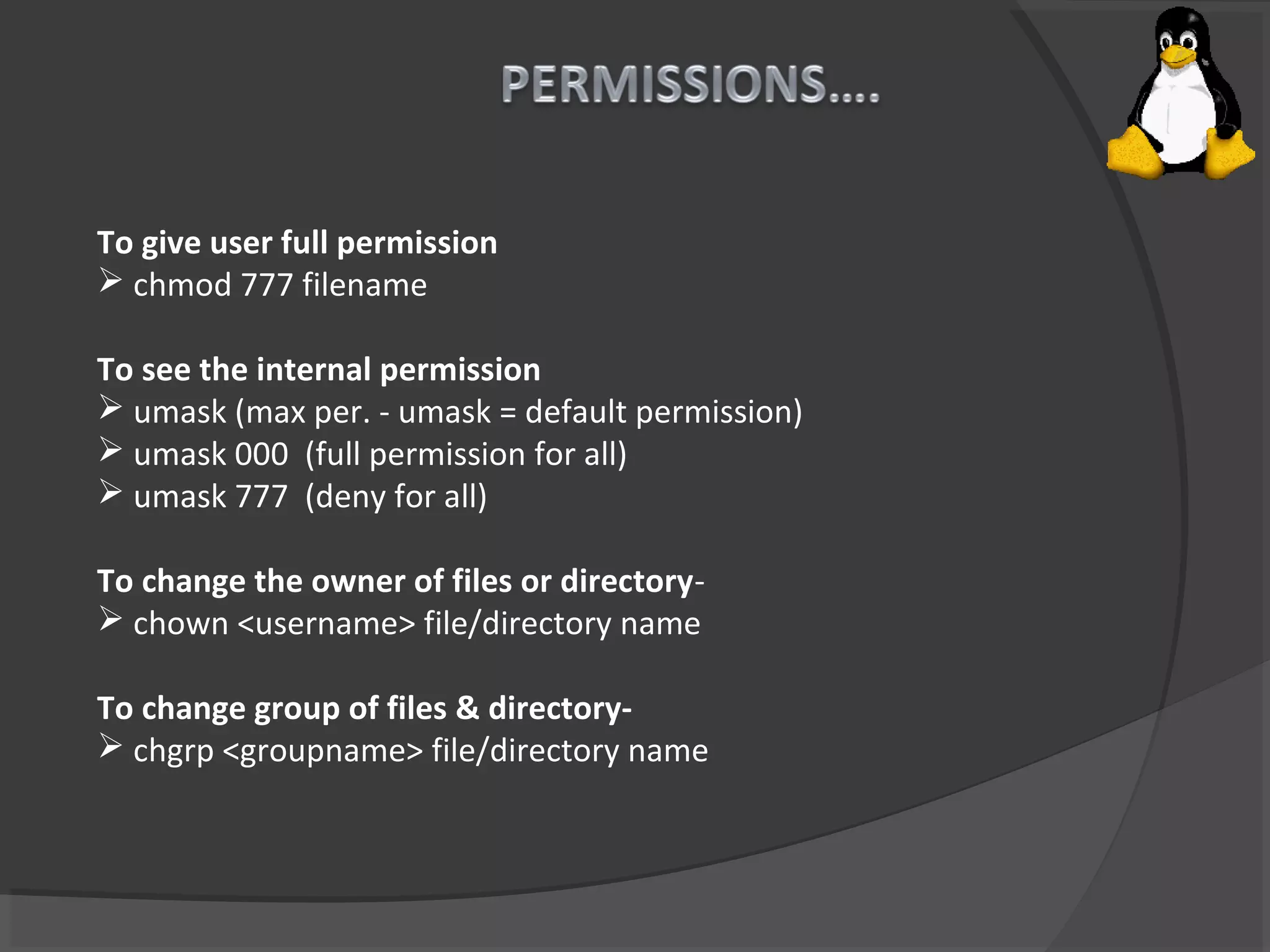 To give user full permission
 chmod 777 filename
To see the internal permission
 umask (max per. - umask = default permission)
 umask 000 (full permission for all)
 umask 777 (deny for all)
To change the owner of files or directory-
 chown <username> file/directory name
To change group of files & directory-
 chgrp <groupname> file/directory name
 