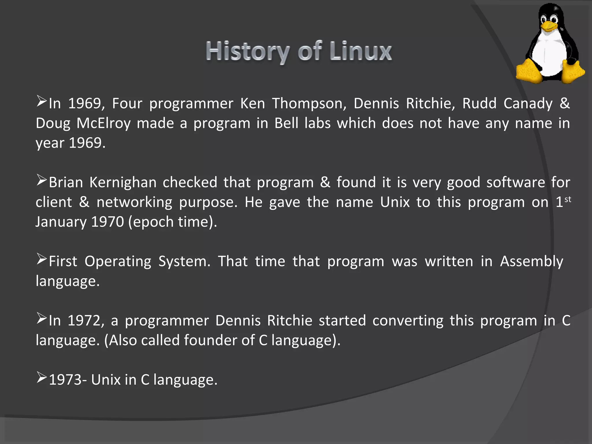 In 1969, Four programmer Ken Thompson, Dennis Ritchie, Rudd Canady &
Doug McElroy made a program in Bell labs which does not have any name in
year 1969.
Brian Kernighan checked that program & found it is very good software for
client & networking purpose. He gave the name Unix to this program on 1st
January 1970 (epoch time).
First Operating System. That time that program was written in Assembly
language.
In 1972, a programmer Dennis Ritchie started converting this program in C
language. (Also called founder of C language).
1973- Unix in C language.
 