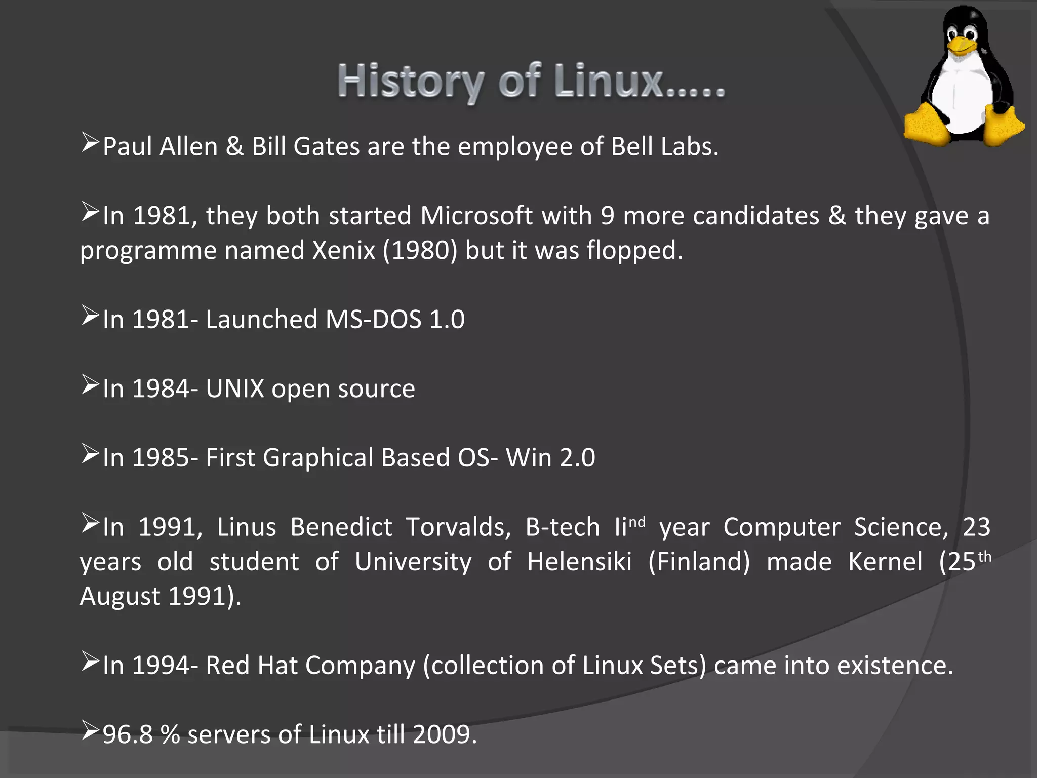 Paul Allen & Bill Gates are the employee of Bell Labs.
In 1981, they both started Microsoft with 9 more candidates & they gave a
programme named Xenix (1980) but it was flopped.
In 1981- Launched MS-DOS 1.0
In 1984- UNIX open source
In 1985- First Graphical Based OS- Win 2.0
In 1991, Linus Benedict Torvalds, B-tech Iind
year Computer Science, 23
years old student of University of Helensiki (Finland) made Kernel (25th
August 1991).
In 1994- Red Hat Company (collection of Linux Sets) came into existence.
96.8 % servers of Linux till 2009.
 