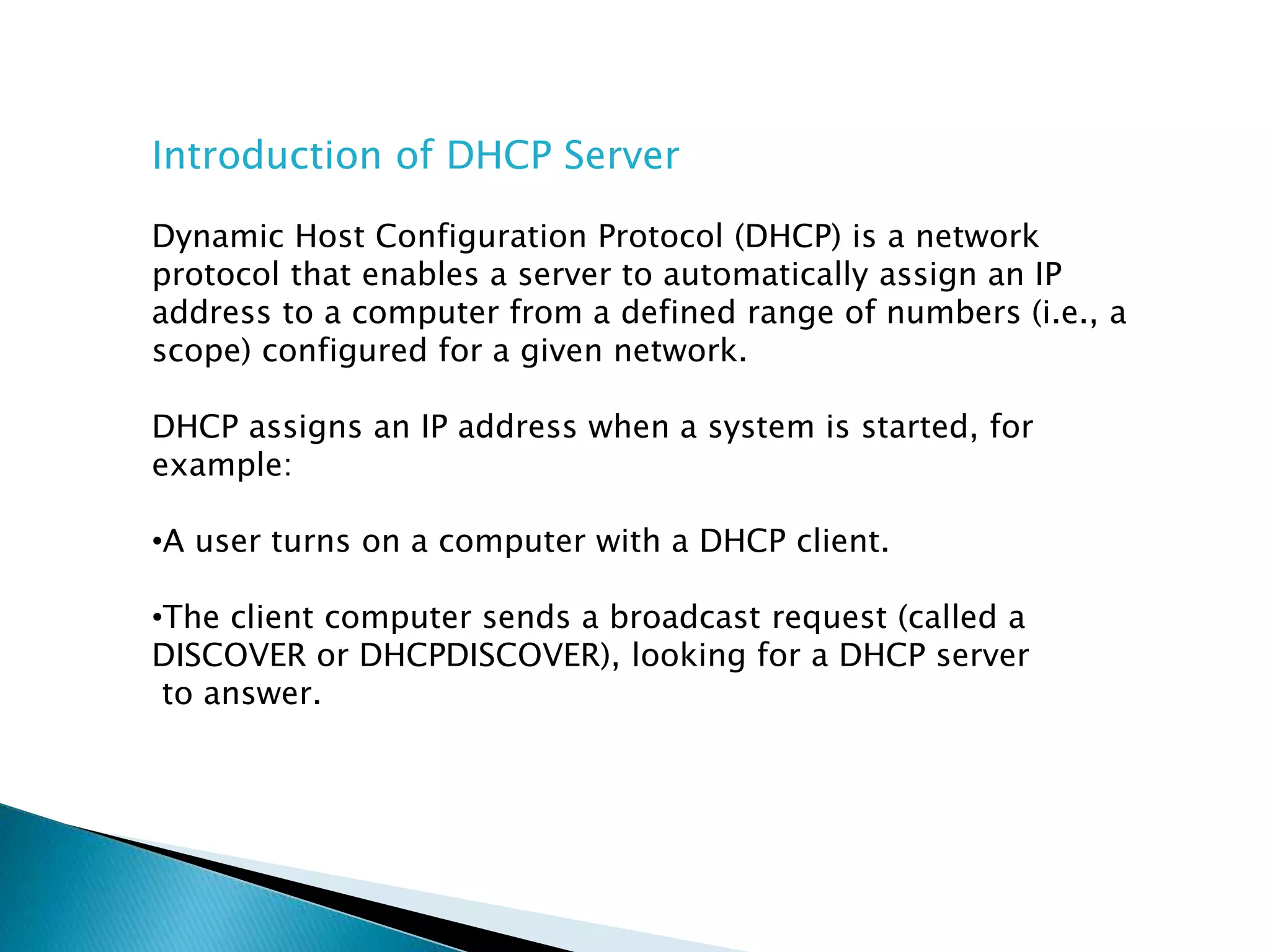 Introduction of DHCP Server
Dynamic Host Configuration Protocol (DHCP) is a network
protocol that enables a server to automatically assign an IP
address to a computer from a defined range of numbers (i.e., a
scope) configured for a given network.
DHCP assigns an IP address when a system is started, for
example:
•A user turns on a computer with a DHCP client.
•The client computer sends a broadcast request (called a
DISCOVER or DHCPDISCOVER), looking for a DHCP server
to answer.
 