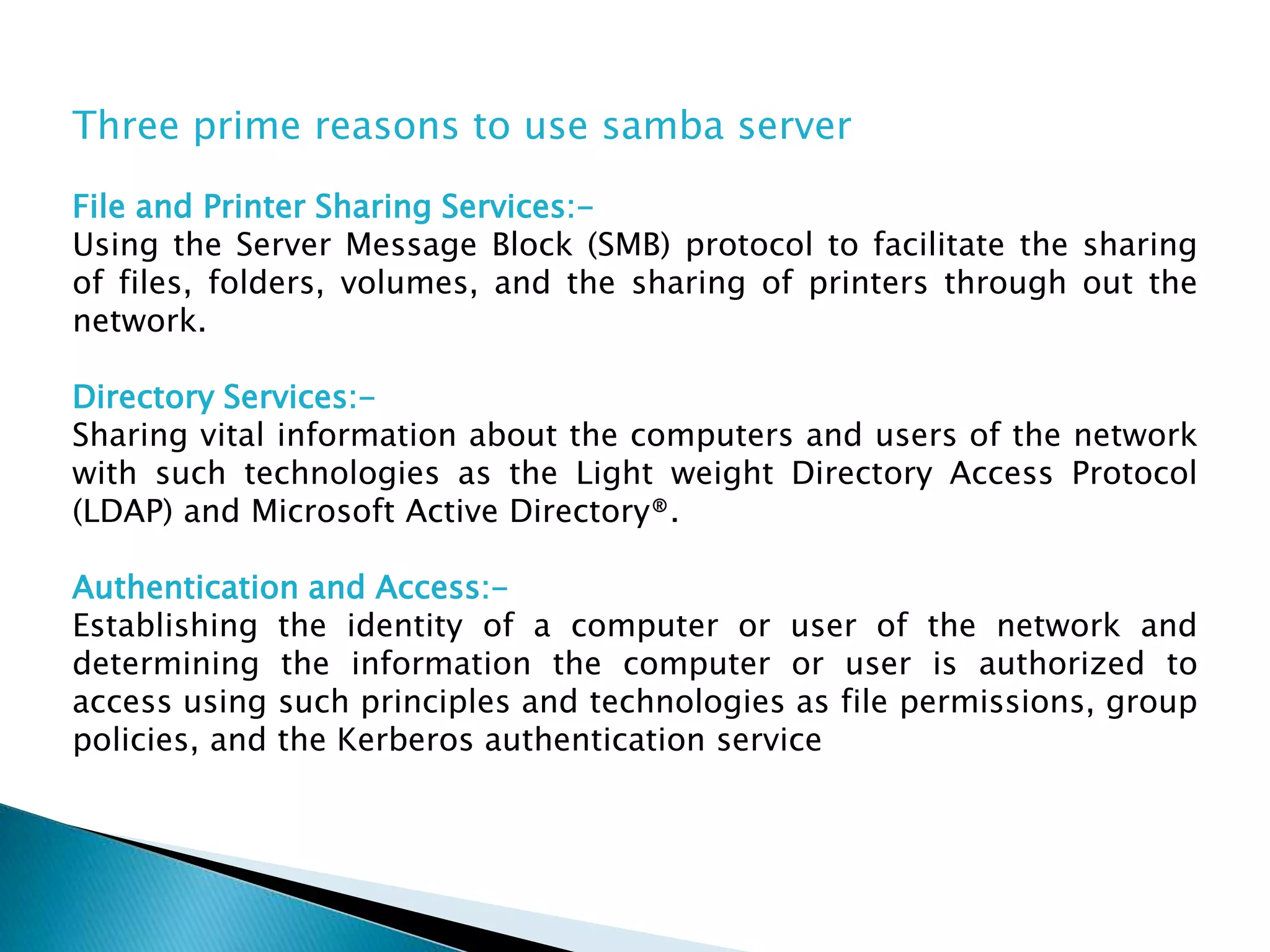 Three prime reasons to use samba server
File and Printer Sharing Services:-
Using the Server Message Block (SMB) protocol to facilitate the sharing
of files, folders, volumes, and the sharing of printers through out the
network.
Directory Services:-
Sharing vital information about the computers and users of the network
with such technologies as the Light weight Directory Access Protocol
(LDAP) and Microsoft Active Directory®.
Authentication and Access:-
Establishing the identity of a computer or user of the network and
determining the information the computer or user is authorized to
access using such principles and technologies as file permissions, group
policies, and the Kerberos authentication service
 