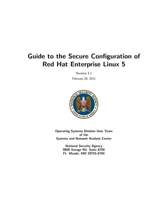 Guide to the Secure Conﬁguration of
    Red Hat Enterprise Linux 5
                     Revision 4.1
                  February 28, 2011




        Operating Systems Division Unix Team
                       of the
        Systems and Network Analysis Center

             National Security Agency
            9800 Savage Rd. Suite 6704
            Ft. Meade, MD 20755-6704
 