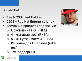 О	
  Red	
  Hat...	
  
•  1994-­‐	
  2003	
  Red	
  Hat	
  Linux	
  
•  2003	
  –	
  Red	
  Hat	
  Enterprise	
  Linux	
  
•  Компания	
  продает	
  «подписку»:	
  
o  Обновления	
  ПО	
  (RHEA)	
  
o  Фиксы	
  дефектов	
  	
  (RHBA)	
  
o  Фиксы	
  уязвимостей	
  (RHSA)	
  
o  Решения	
  для	
  Enterprise	
  (add-­‐
ons)	
  
o  Тех.	
  поддержка	
  

 