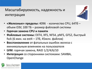 Масштабируемость,	
  надежность	
  и	
  
интеграция	
  
•  «Железные»	
  пределы:	
  4096	
  	
  -­‐	
  количество	
  CPU,	
  64Тб	
  –	
  
объем	
  ОЗУ,	
  100	
  ТБ	
  –	
  размер	
  файловой	
  системы	
  
•  Горячая	
  замена	
  CPU	
  и	
  памяти	
  
•  Файловые	
  системы:	
  EXT4,	
  XFS,	
  NFS4,	
  pNFS,	
  GFS2,	
  быстрый	
  
fsck	
  (6	
  мин.	
  на	
  ext4	
  –	
  1Тб,	
  45млн.	
  файлов)	
  
•  Восстановление	
  от	
  фатальных	
  ошибок	
  железа	
  с	
  
минимальным	
  влиянием	
  на	
  пользователя	
  
•  LVM:	
  горячая	
  замена,	
  RAID	
  1/2/4/6/10	
  
•  Интеграция	
  со	
  сторонними	
  системами:	
  SAMBA,	
  
OpenChange	
  

 