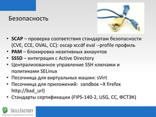 Безопасность	
  
•  SСAP	
  –	
  проверка	
  соответствия	
  стандартам	
  безопасности	
  
(CVE,	
  CCE,	
  OVAL,	
  CC):	
  oscap	
  xccdf	
  eval	
  -­‐-­‐proﬁle	
  профиль	
  
•  PAM	
  –	
  блокировка	
  неактивных	
  аккаунтов	
  
•  SSSD	
  –	
  интеграция	
  с	
  Ac•ve	
  Directory	
  
•  Централизованное	
  управление	
  SSH	
  ключами	
  и	
  
политиками	
  SELinux	
  
•  Песочница	
  для	
  виртуальных	
  машин:	
  sVirt	
  
•  Песочница	
  для	
  приложений:	
  	
  sandbox	
  –X	
  ﬁrefox	
  h"p://
bad_url)	
  
•  Стандарты	
  сертификации	
  (FIPS-­‐140-­‐2,	
  USG,	
  CC,	
  ФСТЭК)	
  

 