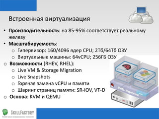 Встроенная	
  виртуализация	
  
•  Производительность:	
  на	
  85-­‐95%	
  соответствует	
  реальному	
  
железу	
  
•  Масштабируемость:	
  	
  
o  Гипервизор:	
  160/4096	
  ядер	
  CPU;	
  2Тб/64Тб	
  ОЗУ	
  
o  Виртуальные	
  машины:	
  64vCPU;	
  256ГБ	
  ОЗУ	
  
o  Возможности	
  (RHEV,	
  RHEL):	
  
o  Live	
  VM	
  &	
  Storage	
  Migra•on	
  
o  Live	
  Snapshots	
  
o  Горячая	
  замена	
  vCPU	
  и	
  памяти	
  
o  Шаринг	
  страниц	
  памяти:	
  SR-­‐IOV,	
  VT-­‐D	
  
o  Основа:	
  KVM	
  и	
  QEMU	
  

 