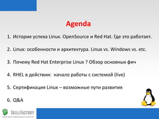 Agenda	
  
1.  История	
  успеха	
  Linux.	
  OpenSource	
  и	
  Red	
  Hat.	
  Где	
  это	
  работает.	
  
2.  Linux:	
  особенности	
  и	
  архитектура.	
  Linux	
  vs.	
  Windows	
  vs.	
  etc.	
  
3.  Почему	
  Red	
  Hat	
  Enterprise	
  Linux	
  ?	
  Обзор	
  основных	
  фич	
  	
  
4.  RHEL	
  в	
  действии:	
  	
  начало	
  работы	
  с	
  системой	
  (live)	
  
5.  Сертификация	
  Linux	
  –	
  возможные	
  пути	
  развития	
  
6.  Q&A	
  

 