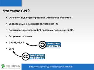 Что	
  такое	
  GPL?	
  
•  Основной	
  вид	
  лицензирования	
  	
  OpenSource	
  	
  проектов	
  
•  Свобода	
  изменения	
  и	
  распространения	
  ПО	
  
•  Все	
  измененные	
  версии	
  GPL	
  программ	
  подчиняются	
  GPL	
  
•  Отсутствие	
  патентов	
  
•  GPL	
  v1,	
  v2,	
  v3	
  
•  LGPL	
  	
  

h"p://www.gnu.org/licenses/license-­‐list.html	
  

 