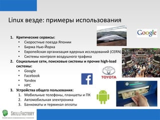 Linux	
  везде:	
  примеры	
  использования	
  
1.  Критические	
  сервисы:	
  	
  
•  Скоростные	
  поезда	
  Японии	
  
•  Биржа	
  Нью-­‐Йорка	
  
•  Европейская	
  организация	
  ядерных	
  исследований	
  (CERN)	
  
•  Системы	
  контроля	
  воздушного	
  трафика	
  
2.  Социальные	
  сети,	
  поисковые	
  системы	
  и	
  прочие	
  high-­‐load	
  
системы:	
  
•  Google	
  
•  Facebook	
  
•  Yandex	
  
•  HPC	
  
3.  Устройства	
  общего	
  пользования:	
  
1.  Мобильные	
  телефоны,	
  планшеты	
  и	
  ПК	
  
2.  Автомобильная	
  электроника	
  
3.  Банкоматы	
  и	
  терминал	
  оплаты	
  

 