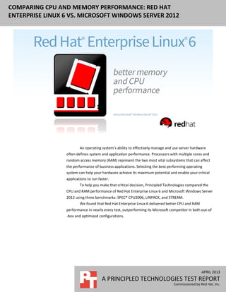 APRIL 2013
A PRINCIPLED TECHNOLOGIES TEST REPORT
Commissioned by Red Hat, Inc.
COMPARING CPU AND MEMORY PERFORMANCE: RED HAT
ENTERPRISE LINUX 6 VS. MICROSOFT WINDOWS SERVER 2012
An operating system’s ability to effectively manage and use server hardware
often defines system and application performance. Processors with multiple cores and
random access memory (RAM) represent the two most vital subsystems that can affect
the performance of business applications. Selecting the best performing operating
system can help your hardware achieve its maximum potential and enable your critical
applications to run faster.
To help you make that critical decision, Principled Technologies compared the
CPU and RAM performance of Red Hat Enterprise Linux 6 and Microsoft Windows Server
2012 using three benchmarks: SPEC® CPU2006, LINPACK, and STREAM.
We found that Red Hat Enterprise Linux 6 delivered better CPU and RAM
performance in nearly every test, outperforming its Microsoft competitor in both out-of
-box and optimized configurations.
 