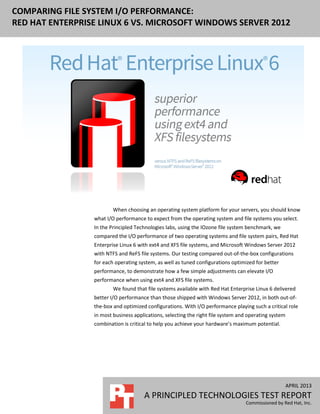 APRIL 2013
A PRINCIPLED TECHNOLOGIES TEST REPORT
Commissioned by Red Hat, Inc.
COMPARING FILE SYSTEM I/O PERFORMANCE:
RED HAT ENTERPRISE LINUX 6 VS. MICROSOFT WINDOWS SERVER 2012
When choosing an operating system platform for your servers, you should know
what I/O performance to expect from the operating system and file systems you select.
In the Principled Technologies labs, using the IOzone file system benchmark, we
compared the I/O performance of two operating systems and file system pairs, Red Hat
Enterprise Linux 6 with ext4 and XFS file systems, and Microsoft Windows Server 2012
with NTFS and ReFS file systems. Our testing compared out-of-the-box configurations
for each operating system, as well as tuned configurations optimized for better
performance, to demonstrate how a few simple adjustments can elevate I/O
performance when using ext4 and XFS file systems.
We found that file systems available with Red Hat Enterprise Linux 6 delivered
better I/O performance than those shipped with Windows Server 2012, in both out-of-
the-box and optimized configurations. With I/O performance playing such a critical role
in most business applications, selecting the right file system and operating system
combination is critical to help you achieve your hardware’s maximum potential.
 