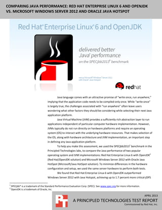 APRIL 2013
A PRINCIPLED TECHNOLOGIES TEST REPORT
Commissioned by Red Hat, Inc.
COMPARING JAVA PERFORMANCE: RED HAT ENTERPRISE LINUX 6 AND OPENJDK
VS. MICROSOFT WINDOWS SERVER 2012 AND ORACLE JAVA HOTSPOT
Java language comes with an attractive promise of “write once, run anywhere,”
implying that the application code needs to be compiled only once. While “write once”
is largely true, the challenges associated with “run anywhere” often leave users
wondering what other factors they should be considering while selecting their next Java
application platform.
Java Virtual Machine (JVM) provides a sufficiently rich abstraction layer to run
applications independent of particular computer hardware implementation. However,
JVMs typically do not run directly on hardware platforms and require an operating
system (OS) to interact with the underlying hardware resources. That makes selection of
the OS, along with hardware architecture and JVM implementation, an important step
in defining any Java application platform.
To help you make this assessment, we used the SPECjbb20131
benchmark in the
Principled Technologies labs, to compare the Java performance of two popular
operating system and JVM implementations: Red Hat Enterprise Linux 6 with OpenJDK2
(Red Hat/OpenJDK solution) and Microsoft Windows Server 2012 with Oracle Java
HotSpot (Microsoft/Java HotSpot solution). To minimize differences in the hardware
configuration and setup, we used the same server hardware to perform both tests.
We found that Red Hat Enterprise Linux 6 with OpenJDK outperformed
Windows Server 2012 with Java Hotspot, achieving up to 1.7 percent more critical-jOPS
1
SPECjbb* is a trademark of the Standard Performance Evaluation Corp. (SPEC). See www.spec.org for more information.
2
OpenJDK is a trademark of Oracle, Inc.
 