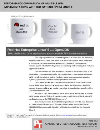 APRIL 2013
A PRINCIPLED TECHNOLOGIES TEST REPORT
Commissioned by Red Hat, Inc.
PERFORMANCE COMPARISON OF MULTIPLE JVM
IMPLEMENTATIONS WITH RED HAT ENTERPRISE LINUX 6
Java language comes with an attractive promise of “write once, run anywhere,”
implying that the application code needs to be compiled only once. While “write once”
is largely true, the challenges associated with “run anywhere” often leave users
wondering what other factors they should be considering while selecting their next Java
application platform.
Java Virtual Machine (JVM) provides a sufficiently rich abstraction layer to run
applications independent of particular computer hardware implementation. However,
JVMs typically do not run directly on hardware platforms and require an operating
system (OS) to interact with the underlying hardware resources.
That makes the selection of a stable operating system platform an important
step in defining your Java application platform. Ideally, the OS you select should be
capable of accommodating and running your critical Java applications regardless of the
JVM implementation used.
In the Principled Technologies labs, we compared the performance of multiple
JVMs running on top of Red Hat Enterprise Linux 6, in both single-JVM and multi-JVM
configurations using the SPECjbb2013 benchmark.1
In our tests, we found that Red Hat Enterprise Linux 6 provided a solid platform
for running JVMs from Oracle and IBM, while delivering best performance on the
SPECjbb2013 benchmark with OpenJDK,2
a JVM distributed with Red Hat Enterprise
Linux 6.
1
SPECjbb* is a trademark of the Standard Performance Evaluation Corp. (SPEC). See www.spec.org for more information.
2
OpenJDK is a trademark of Oracle, Inc.
 