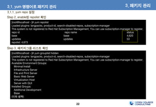 22
Step 2. enable된 repolist 확인
[root@localhost ~]# yum repolist
Loaded plugins: langpacks, product-id, search-disabled-repos, subscription-manager
This system is not registered to Red Hat Subscription Management. You can use subscription-manager to register.
repo id repo name status
base base 4,620
updates updates 53
repolist: 4,673
Step 3. 패키지그룹 리스트 확인
[root@localhost ~]# yum grouplist hidden
Loaded plugins: langpacks, product-id, search-disabled-repos, subscription-manager
This system is not registered to Red Hat Subscription Management. You can use subscription-manager to register.
Available Environment Groups:
Minimal Install
Infrastructure Server
File and Print Server
Basic Web Server
Virtualization Host
Server with GUI
Installed Groups:
Additional Development
Base
(이하 생략)
3. 패키지 관리3.1. yum 명령어로 패키지 관리
3.1.1. yum repo 설정
 