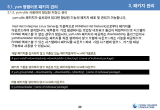 24
3.1.3. yum-utils 사용하여 향상된 저장소 관리
3. 패키지 관리3.1. yum 명령어로 패키지 관리
# yum install --downloadonly --downloaddir=<directory> <name of indivisual package>
개별 패키지를 설치하지 않고 의존성 있는 패키지들까지 local에 다운로드
yum-utils 패키지가 설치되어 있다면 향상된 기능의 패키지 배포 및 관리가 가능합니다.
Red Hat Enterprise Linux Server는 기본적으로 RHN(Red Hat Network)으로부터 패키지를
다운로드하여 설치합니다. 대부분의 기업 환경에서는 보안상 네트워크 통신이 제한적이므로 시스템이
RHN에 액세스할 수 없는 경우가 많습니다. yum-utils 패키지가 제공하는 downloadonly 플러그인이나
yumdownloader 바이너리는 패키지를 직접 설치하지 않고 로컬에 다운로드하는 기능을 제공하므로
RHN에 액세스할 수 있는 시스템에서 패키지를 다운로드하여 기업 시스템에 업로드, 커스텀 채널
구성하여 사용할 수 있습니다.
# yum groupinstall --downloadonly --downloaddir=<directory> <name of indivisual package>
패키지 그룹을 설치하지 않고 의존성 있는 패키지들까지 local에 다운로드
# yumdownloader <name of indivisual package>
개별 패키지를 설치하지 않고 local에 다운로드
 