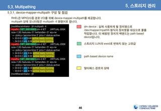 46
5.3. Multipathing
5.3.1. device-mapper-multipath 구성 및 점검
5. 스토리지 관리
RHEL은 MPIO(다중 경로 I/O)를 위해 device-mapper-multipath를 제공합니다.
multipath 상태 모니터링은 multipath -ll 명령어로 합니다.
[root@iscsiinitiator ~]# multipath -ll
mpathc (1IET_00010003) dm-4 IET ,VIRTUAL-DISK
size=1.0G features='0' hwhandler='0' wp=rw
`-+- policy='service-time 0' prio=1 status=active
|- 33:0:0:3 sdf 8:80 active ready running
`- 34:0:0:3 sdg 8:96 active ready running
mpathb (1IET_00010002) dm-2 IET ,VIRTUAL-DISK
size=1.0G features='0' hwhandler='0' wp=rw
`-+- policy='service-time 0' prio=1 status=active
|- 34:0:0:2 sde 8:64 active ready running
`- 33:0:0:2 sdc 8:32 active ready running
mpatha (1IET_00010001) dm-3 IET ,VIRTUAL-DISK
size=1.0G features='0' hwhandler='0' wp=rw
`-+- policy='service-time 0' prio=1 status=active
|- 34:0:0:1 sdd 8:48 active ready running
`- 33:0:0:1 sdb 8:16 active ready running
[root@iscsiinitiator ~]#
dm device : 실제 사용하게 될 장치명으로
/dev/mapper/mpathN 형식의 장치명을 대상으로 볼륨
작업합니다. 이 매핑된 장치의 백엔드는 path based
device입니다.
path based device name
멀티패스 경로의 상태
스토리지 LUN의 wwid로 변하지 않는 고유값
 