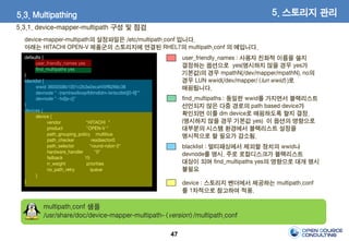 47
5.3.1. device-mapper-multipath 구성 및 점검
5. 스토리지 관리
device-mapper-multipath의 설정파일은 /etc/multipath.conf 입니다.
아래는 HITACHI OPEN-V 제품군의 스토리지에 연결된 RHEL7의 multipath.conf 의 예입니다.
defaults {
user_friendly_names yes
find_multipaths yes
}
blacklist {
wwid 3600508b1001c2b3e2ecaf45ff6266c38
devnode "^(ram|raw|loop|fd|md|dm-|sr|scd|st)[0-9]*"
devnode "^hd[a-z]"
}
devices {
device {
vendor "HITACHI "
product "OPEN-V "
path_grouping_policy multibus
path_checker readsector0
path_selector "round-robin 0"
hardware_handler "0"
failback 15
rr_weight priorities
no_path_retry queue
}
}
user_friendly_names : 사용자 친화적 이름을 쓸지
결정하는 옵션으로 yes(명시하지 않을 경우 yes가
기본값)의 경우 mpathN(/dev/mapper/mpathN), no의
경우 LUN wwid(/dev/mapper/<lun wwid>)로
매핑됩니다.
blacklist : 멀티패싱에서 제외할 장치의 wwid나
devnode를 명시. 주로 로컬디스크가 블랙리스트
대상이 되며 find_multipaths yes의 영향으로 대개 명시
불필요
device : 스토리지 벤더에서 제공하는 multipath.conf
를 1차적으로 참고하여 적용.
find_multipaths : 동일한 wwid를 가지면서 블랙리스트
선언되지 않은 다중 경로의 path based device가
확인되면 이를 dm device로 매핑하도록 할지 결정.
(명시하지 않을 경우 기본값 yes) 이 옵션의 영향으로
대부분의 시스템 환경에서 블랙리스트 설정을
명시적으로 할 필요가 감소됨.
multipath.conf 샘플
/usr/share/doc/device-mapper-multipath-<version>/multipath.conf
5.3. Multipathing
 