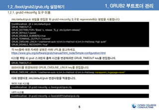 5
/etc/default/grub 파일을 편집한 뒤 grub2-mkconfig 도구로 regenerate하는 방법을 사용합니다.
[root@localhost ~]# vi /etc/default/grub
GRUB_TIMEOUT=5
GRUB_DISTRIBUTOR="$(sed 's, release .*$,,g' /etc/system-release)"
GRUB_DEFAULT=saved
GRUB_DISABLE_SUBMENU=true
GRUB_TERMINAL_OUTPUT="console"
GRUB_CMDLINE_LINUX="crashkernel=auto rd.lvm.lv=rhel/root rd.lvm.lv=rhel/swap rhgb quiet"
GRUB_DISABLE_RECOVERY="true"
GRUB_TIMEOUT=3
시스템 부팅 시 grub 스크린의 출력 시간을 변경하려면 GRUB_TIMEOUT key를 편집합니다.
[root@localhost ~]# grub2-mkconfig -o /boot/grub2/grub.cfg
아래 명령어로 /etc/default/grub 변경사항을 적용합니다.
GRUB_CMDLINE_LINUX="crashkernel=auto rd.lvm.lv=rhel/root rd.lvm.lv=rhel/swap transparent_hugepage=never"
파라미터를 변경하려면 GRUB_CMDLINE_LINUX key를 편집합니다.
각 key들에 대한 자세한 설명은 아래 URL을 참고하세요.
https://www.gnu.org/software/grub/manual/html_node/Simple-configuration.html
BIOS 기반 시스템
[root@localhost ~]# grub2-mkconfig -o /boot/efi/EFI/redhat/grub.cfg
UEFI 시스템
1. GRUB2 부트로더 관리1.2. /boot/grub2/grub.cfg 설정하기
1.2.1. grub2-mkconfig 도구 이용
 