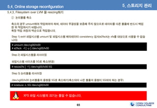 65
5. 스토리지 관리5.4. Online storage reconfiguration
5.4.3. Filesystem over LVM 을 resizing하기
② 논리볼륨 축소
축소의 경우 umount하여 작업하여야 하며, 데이터 무결성을 보증해 주지 않으므로 데이터를 다른 볼륨에 반드시 백업
한 뒤 작업하시기 바랍니다.
확장 작업 과정의 역순으로 작업합니다.
XFS 파일 시스템의 크기는 줄일 수 없습니다.
# umount /dev/vg00/lv00
# e2fsck -f [ -y ] /dev/vg00/lv00
# resize2fs [ –f ] /dev/vg00/lv00 5G
Step 1) ext4 파일시스템 umount 및 파일시스템 메타데이터 consistency 검사(e2fsck는 xfs를 대상으로 사용할 수 없습
니다)
Step 2) 파일시스템을 리사이징
파일시스템 사이즈를 5G로 축소(변경)
Step 3) 논리볼륨 리사이징
/dev/vg00/lv00 논리볼륨의 용량을 5G로 축소하기(축소되어 나온 볼륨의 용량이 5G여야 하는 경우)
# lvreduce -L 5G /dev/vg00/lv00
 