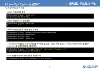 7
default 커널의 이름 출력
[root@localhost ~]# grubby --default-kernel
/boot/vmlinuz-3.10.0-327.el7.x86_64
default 커널의 index 숫자 출력
[root@localhost ~]# grubby --default-index
0
default 커널을 원하는 커널로 변경 및 확인
[root@localhost ~]# grubby --set-default /boot/vmlinuz-3.10.0-229.el7.x86_64
[root@localhost ~]# grubby --default-kernel
/boot/vmlinuz-3.10.0-229.el7.x86_64
[root@localhost ~]# grubby --default-index
2
--update-kernel 옵션은 신규 아규먼트를 추가하는 용도의 --args와 삭제 용도의 --remove-arguments와 조합하여
menu entry를 업데이트할 때 사용됩니다.
[root@localhost ~]# grubby --remove-args="rhgb quiet" --args=transparent_hugepage=never 
--update-kernel /boot/vmlinuz-3.10.0-229.el7.x86_64
--info 옵션을 사용하여 변경사항을 확인합니다.
[root@localhost ~]# grubby --info /boot/vmlinuz-3.10.0-229.el7.x86_64
1. GRUB2 부트로더 관리1.2. /boot/grub2/grub.cfg 설정하기
1.2.2. grubby 도구 이용
 