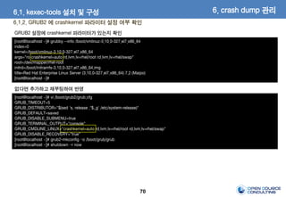 70
6.1.2. GRUB2 에 crashkernel 파라미터 설정 여부 확인
[root@localhost ~]# grubby --info /boot/vmlinuz-3.10.0-327.el7.x86_64
index=0
kernel=/boot/vmlinuz-3.10.0-327.el7.x86_64
args="ro crashkernel=auto rd.lvm.lv=rhel/root rd.lvm.lv=rhel/swap"
root=/dev/mapper/rhel-root
initrd=/boot/initramfs-3.10.0-327.el7.x86_64.img
title=Red Hat Enterprise Linux Server (3.10.0-327.el7.x86_64) 7.2 (Maipo)
[root@localhost ~]#
GRUB2 설정에 crashkernel 파라미터가 있는지 확인
[root@localhost ~]# vi /boot/grub2/grub.cfg
GRUB_TIMEOUT=5
GRUB_DISTRIBUTOR="$(sed 's, release .*$,,g' /etc/system-release)"
GRUB_DEFAULT=saved
GRUB_DISABLE_SUBMENU=true
GRUB_TERMINAL_OUTPUT="console"
GRUB_CMDLINE_LINUX="crashkernel=auto rd.lvm.lv=rhel/root rd.lvm.lv=rhel/swap"
GRUB_DISABLE_RECOVERY="true"
[root@localhost ~]# grub2-mkconfig –o /boot/grub/grub
[root@localhost ~]# shutdown –r now
없다면 추가하고 재부팅하여 반영
6. crash dump 관리6.1. kexec-tools 설치 및 구성
 