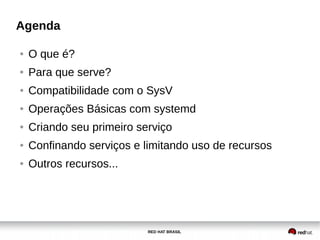 RED HAT BRASIL
Agenda
● O que é?
● Para que serve?
● Compatibilidade com o SysV
● Operações Básicas com systemd
● Criando seu primeiro serviço
● Confinando serviços e limitando uso de recursos
● Outros recursos...
 