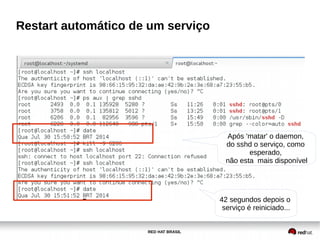 RED HAT BRASIL
Restart automático de um serviço
Após 'matar' o daemon,
do sshd o serviço, como
esperado,
não esta mais disponível
42 segundos depois o
serviço é reiniciado...
 
