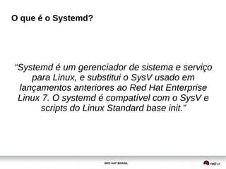 RED HAT BRASIL
O que é o Systemd?
“Systemd é um gerenciador de sistema e serviço
para Linux, e substitui o SysV usado em
lançamentos anteriores ao Red Hat Enterprise
Linux 7. O systemd é compatível com o SysV e
scripts do Linux Standard base init.”
 