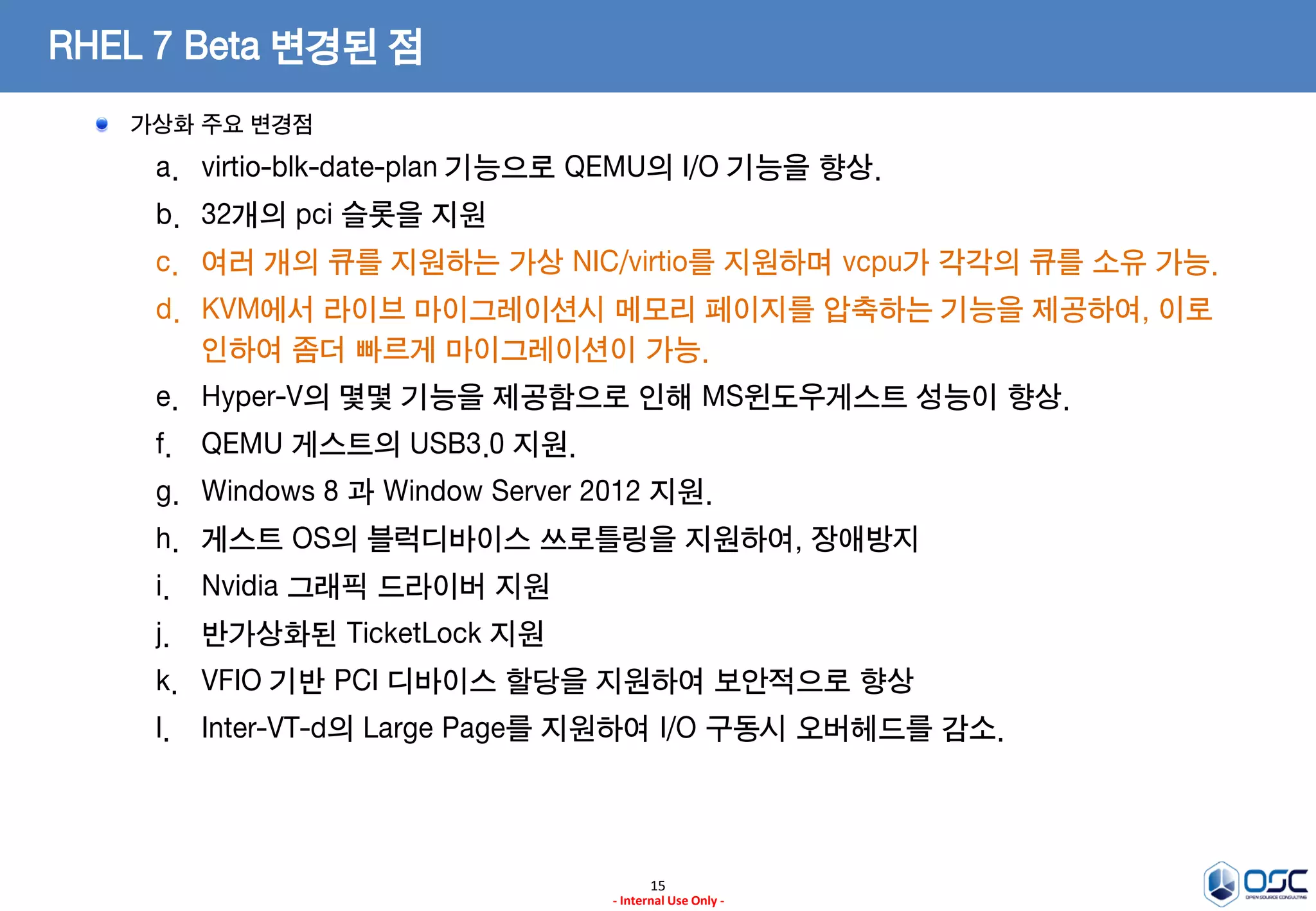 15
- Internal Use Only -
RHEL 7 Beta 변경된 점
가상화 주요 변경점
a. virtio-blk-date-plan 기능으로 QEMU의 I/O 기능을 향상.
b. 32개의 pci 슬롯을 지원
c. 여러 개의 큐를 지원하는 가상 NIC/virtio를 지원하며 vcpu가 각각의 큐를 소유 가능.
d. KVM에서 라이브 마이그레이션시 메모리 페이지를 압축하는 기능을 제공하여, 이로
인하여 좀더 빠르게 마이그레이션이 가능.
e. Hyper-V의 몇몇 기능을 제공함으로 인해 MS윈도우게스트 성능이 향상.
f. QEMU 게스트의 USB3.0 지원.
g. Windows 8 과 Window Server 2012 지원.
h. 게스트 OS의 블럭디바이스 쓰로틀링을 지원하여, 장애방지
i. Nvidia 그래픽 드라이버 지원
j. 반가상화된 TicketLock 지원
k. VFIO 기반 PCI 디바이스 할당을 지원하여 보안적으로 향상
l. Inter-VT-d의 Large Page를 지원하여 I/O 구동시 오버헤드를 감소.
 