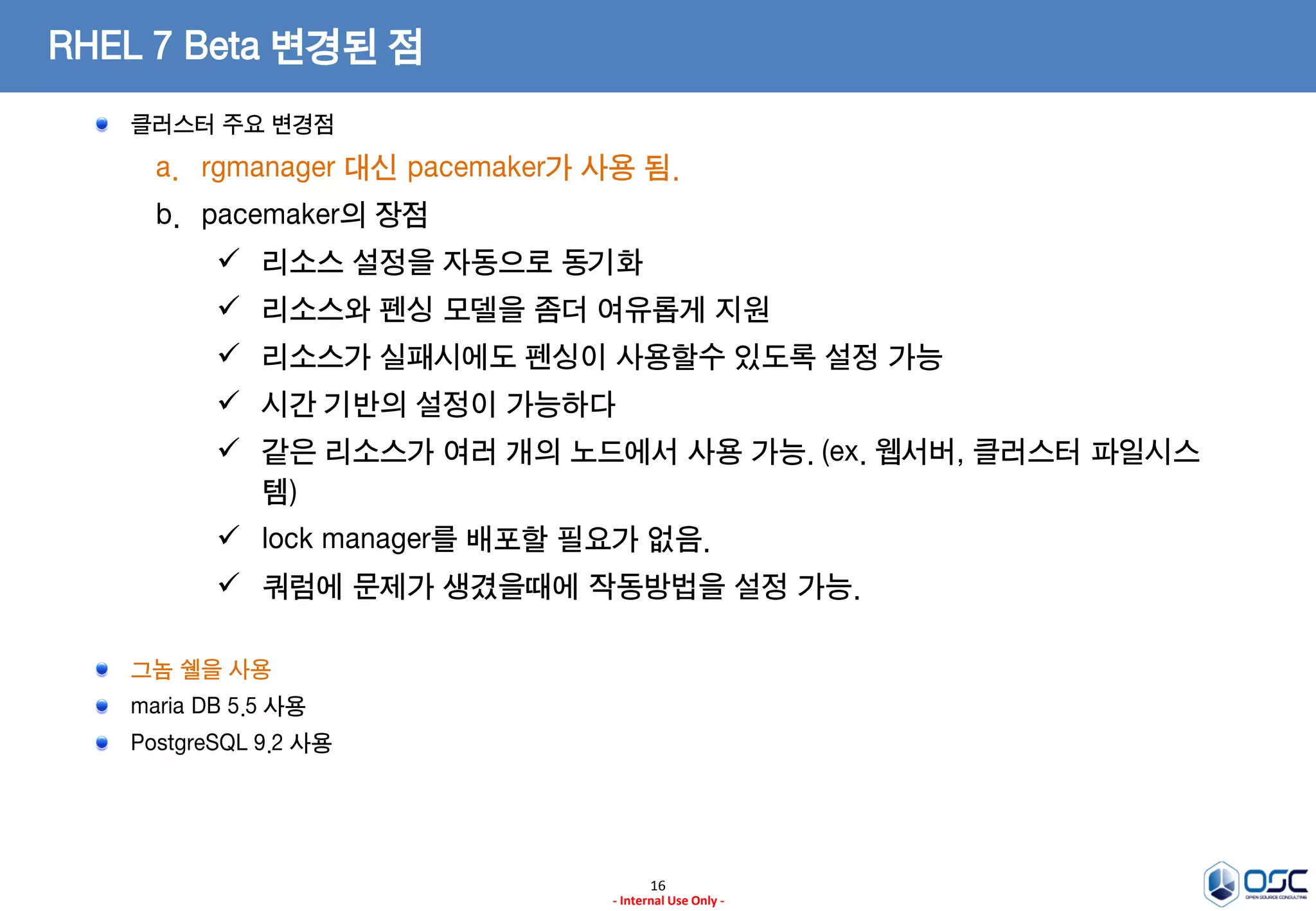 16
- Internal Use Only -
RHEL 7 Beta 변경된 점
클러스터 주요 변경점
a. rgmanager 대신 pacemaker가 사용 됨.
b. pacemaker의 장점
 리소스 설정을 자동으로 동기화
 리소스와 펜싱 모델을 좀더 여유롭게 지원
 리소스가 실패시에도 펜싱이 사용할수 있도록 설정 가능
 시간 기반의 설정이 가능하다
 같은 리소스가 여러 개의 노드에서 사용 가능. (ex. 웹서버, 클러스터 파일시스
템)
 lock manager를 배포할 필요가 없음.
 쿼럼에 문제가 생겼을때에 작동방법을 설정 가능.
그놈 쉘을 사용
maria DB 5.5 사용
PostgreSQL 9.2 사용
 