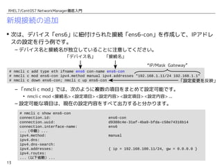 13
RHEL7/CentOS7 NetworkManager徹底入門
新規接続の追加
 次は、デバイス「ens6」に紐付けられた接続「ens6-con」を作成して、IPアドレ
スの設定を行う例です。
– デバイス名と接続名が独立していることに注意してください。
– 「nmcli c mod」では、次のように複数の項目をまとめて設定可能です。
• nmcli c mod <接続名> <設定項目> <設定内容> <設定項目> <設定内容> ...
– 設定可能な項目は、現在の設定内容をすべて出力すると分かります。
# nmcli c add type eth ifname ens6 con-name ens6-con
# nmcli c mod ens6-con ipv4.method manual ipv4.addresses "192.168.1.11/24" ipv4.gateway "192.168.1.1"
# nmcli c down ens6-con; nmcli c up ens6-con
「デバイス名」 「接続名」
「設定変更を反映」
# nmcli c show ens6-con
connection.id: ens6-con
connection.uuid: d9388c4e-31af-4ba9-bfda-c58e74316b14
connection.interface-name: ens6
...（中略）...
ipv4.method: manual
ipv4.dns:
ipv4.dns-search:
ipv4.addresses: { ip = 192.168.100.11/24, gw = 0.0.0.0 }
ipv4.routes:
...（以下省略）...
「IP/Mask」 「Gateway」
 