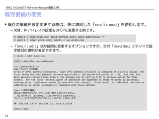 14
RHEL7/CentOS7 NetworkManager徹底入門
既存接続の変更
 既存の接続を設定変更する際は、先に説明した「nmcli c mod」を使用します。
– 次は、IPアドレスの設定をDHCPに変更する例です。
– 「nmcli c edit」は対話的に変更するオプションですが、次の「describe」コマンドで設
定項目の説明が表示できます。
# nmcli c mod ens6-con ipv4.method auto ipv4.addresses "" ipv4.gateway ""
# nmcli c down ens6-con; nmcli c up ens6-con
# nmcli c edit ens6-con
...
nmcli> describe ipv4.addresses
=== [addresses] ===
[NM プロパティの詳細]
Array of IPv4 address structures. Each IPv4 address structure is composed of 3 32-bit values; the
first being the IPv4 address (network byte order), the second the prefix (1 - 32), and last the
IPv4 gateway (network byte order). The gateway may be left as 0 if no gateway exists for that
subnet. For the 'auto' method, given IP addresses are appended to those returned by automatic
configuration. Addresses cannot be used with the 'shared', 'link-local', or 'disabled' methods as
addressing is either automatic or disabled with these methods.
[nmcli 固有の詳細]
次のような形式で IPv4 アドレスの一覧を入力してください。
ip[/prefix] [gateway], ip[/prefix] [gateway],...
プレフィックスがないものはプレフィックス 32 とみなします。
例: 192.168.1.5/24 192.168.1.1, 10.0.0.11/24
nmcli> quit
 