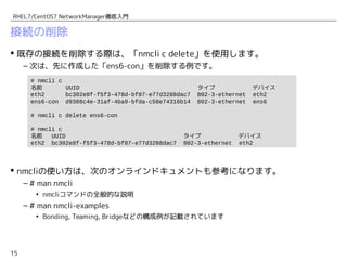 15
RHEL7/CentOS7 NetworkManager徹底入門
接続の削除
 既存の接続を削除する際は、「nmcli c delete」を使用します。
– 次は、先に作成した「ens6-con」を削除する例です。
 nmcliの使い方は、次のオンラインドキュメントも参考になります。
– # man nmcli
• nmcliコマンドの全般的な説明
– # man nmcli-examples
• Bonding, Teaming, Bridgeなどの構成例が記載されています
# nmcli c
名前 UUID タイプ デバイス
eth2 bc302e8f-f5f3-478d-bf87-e77d3288dac7 802-3-ethernet eth2
ens6-con d9388c4e-31af-4ba9-bfda-c58e74316b14 802-3-ethernet ens6
# nmcli c delete ens6-con
# nmcli c
名前 UUID タイプ デバイス
eth2 bc302e8f-f5f3-478d-bf87-e77d3288dac7 802-3-ethernet eth2
 